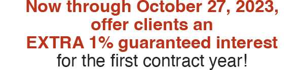 Now through October 27, 2023, offer clients an EXTRA 1% guaranteed interest for the first contract year!