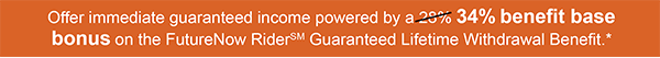 Offer immediate guaranteed income powered by a 34% benefit base bonus on the FutureNow RiderSM Guaranteed Lifetime Withdrawal Benefit.*